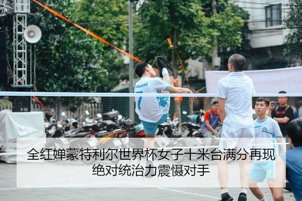 全红婵蒙特利尔世界杯女子十米台满分再现 绝对统治力震慑对手